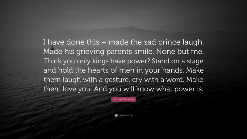 Jennifer Donnelly Quote: “I have done this – made the sad prince laugh. Made his grieving parents smile. None but me. Think you only kings have power? Stand on a stage and hold the hearts of men in your hands. Make them laugh with a gesture, cry with a word. Make them love you. And you will know what power is.”