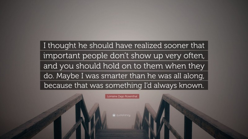 Lorraine Zago Rosenthal Quote: “I thought he should have realized sooner that important people don’t show up very often, and you should hold on to them when they do. Maybe I was smarter than he was all along, because that was something I’d always known.”