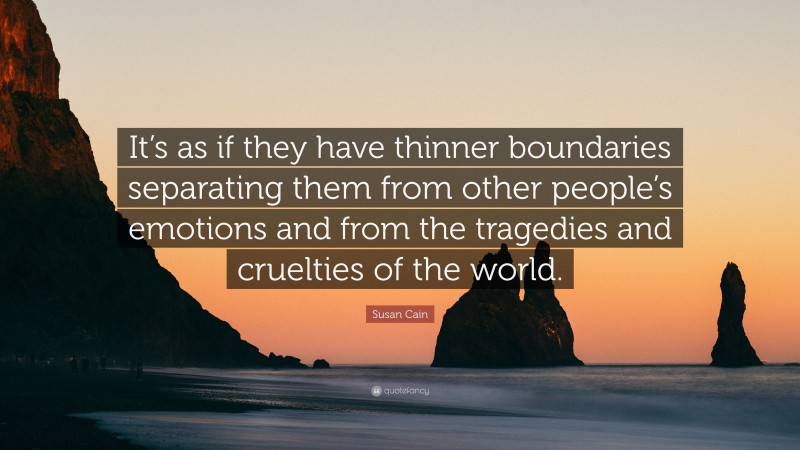 Susan Cain Quote: “It’s as if they have thinner boundaries separating them from other people’s emotions and from the tragedies and cruelties of the world.”