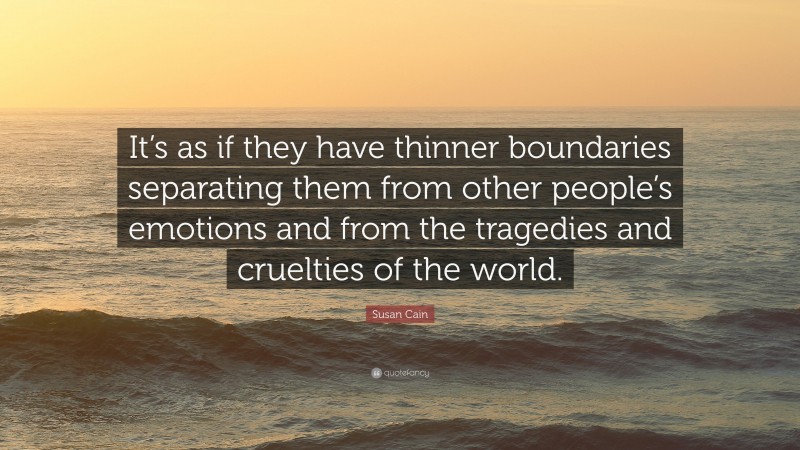 Susan Cain Quote: “It’s as if they have thinner boundaries separating them from other people’s emotions and from the tragedies and cruelties of the world.”