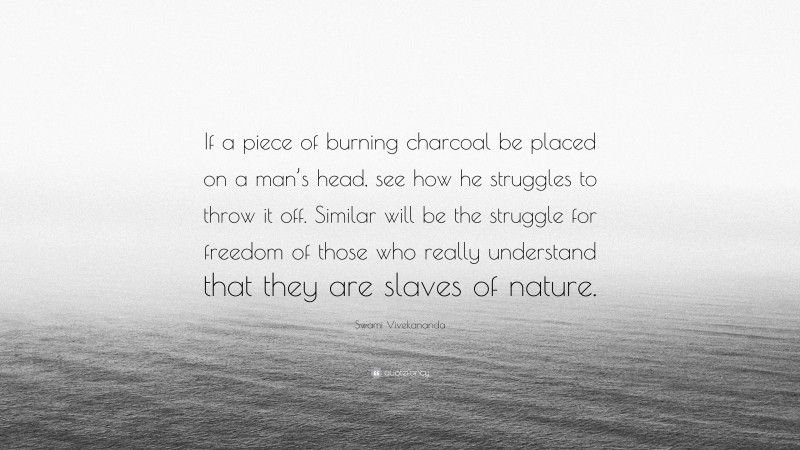 Swami Vivekananda Quote: “If a piece of burning charcoal be placed on a man’s head, see how he struggles to throw it off. Similar will be the struggle for freedom of those who really understand that they are slaves of nature.”