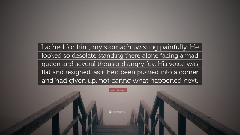 Julie Kagawa Quote: “I ached for him, my stomach twisting painfully. He looked so desolate standing there alone facing a mad queen and several thousand angry fey. His voice was flat and resigned, as if he’d been pushed into a corner and had given up, not caring what happened next.”