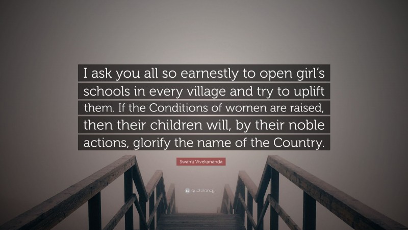 Swami Vivekananda Quote: “I ask you all so earnestly to open girl’s schools in every village and try to uplift them. If the Conditions of women are raised, then their children will, by their noble actions, glorify the name of the Country.”