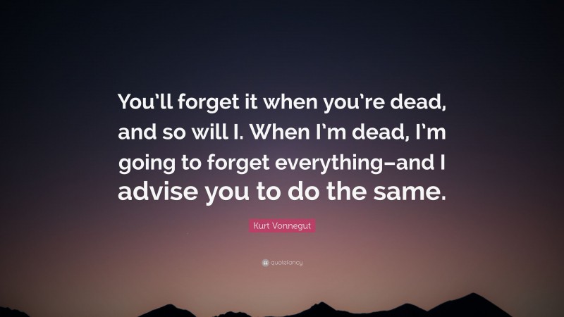 Kurt Vonnegut Quote: “You’ll forget it when you’re dead, and so will I. When I’m dead, I’m going to forget everything–and I advise you to do the same.”