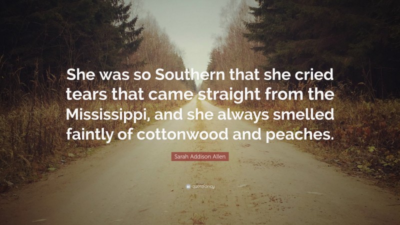 Sarah Addison Allen Quote: “She was so Southern that she cried tears that came straight from the Mississippi, and she always smelled faintly of cottonwood and peaches.”