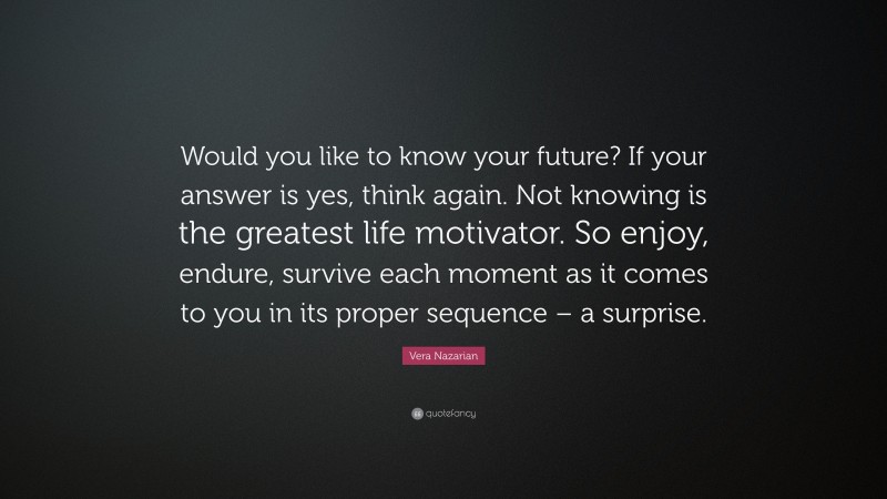 Vera Nazarian Quote: “Would you like to know your future? If your answer is yes, think again. Not knowing is the greatest life motivator. So enjoy, endure, survive each moment as it comes to you in its proper sequence – a surprise.”