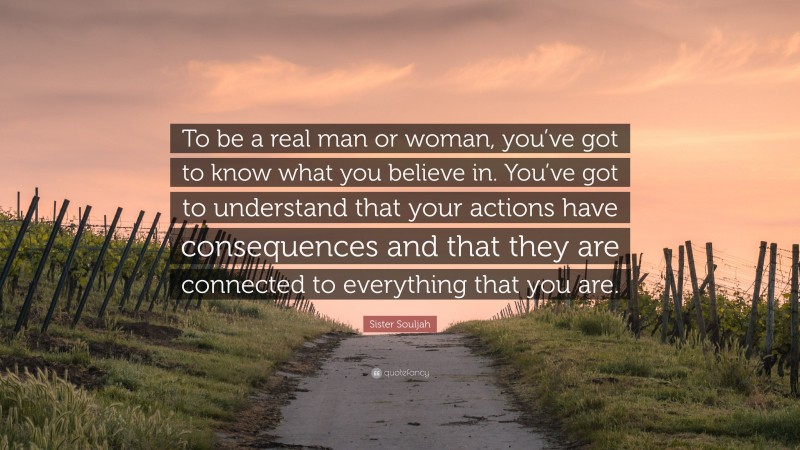 Sister Souljah Quote: “To be a real man or woman, you’ve got to know what you believe in. You’ve got to understand that your actions have consequences and that they are connected to everything that you are.”