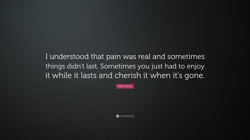 Abbi Glines Quote: “I understood that pain was real and sometimes things didn’t last. Sometimes you just had to enjoy it while it lasts and cherish it when it’s gone.”