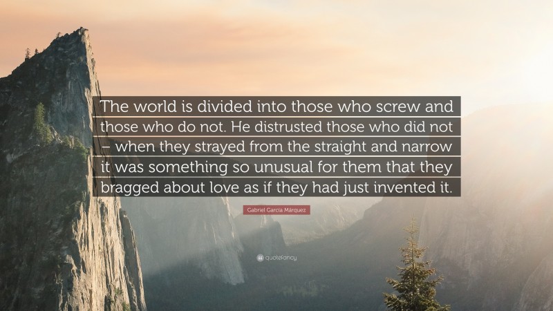 Gabriel Garcí­a Márquez Quote: “The world is divided into those who screw and those who do not. He distrusted those who did not – when they strayed from the straight and narrow it was something so unusual for them that they bragged about love as if they had just invented it.”