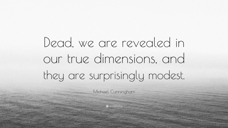 Michael Cunningham Quote: “Dead, we are revealed in our true dimensions, and they are surprisingly modest.”