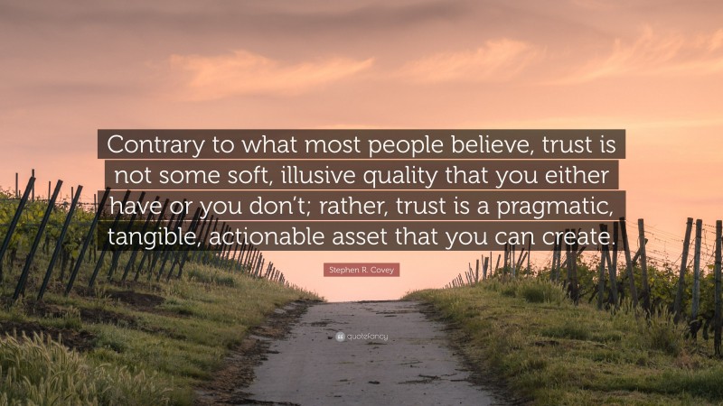 Stephen R. Covey Quote: “Contrary to what most people believe, trust is not some soft, illusive quality that you either have or you don’t; rather, trust is a pragmatic, tangible, actionable asset that you can create.”