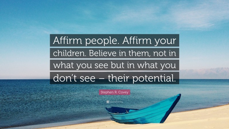 Stephen R. Covey Quote: “Affirm people. Affirm your children. Believe in them, not in what you see but in what you don’t see – their potential.”