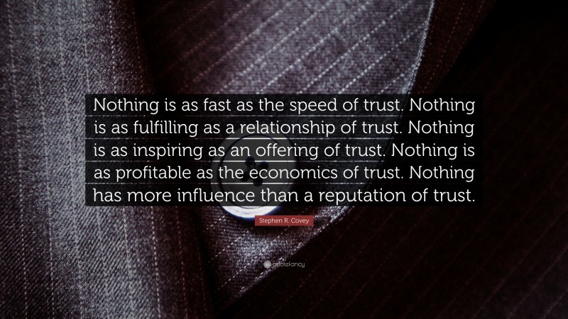 Stephen R. Covey Quote: “Nothing is as fast as the speed of trust. Nothing is as fulfilling as a relationship of trust. Nothing is as inspiring as an offering of trust. Nothing is as profitable as the economics of trust. Nothing has more influence than a reputation of trust.”