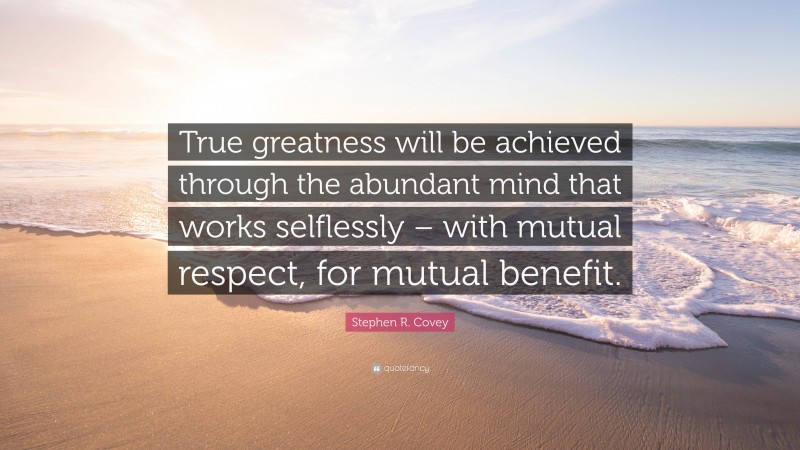 Stephen R. Covey Quote: “True greatness will be achieved through the abundant mind that works selflessly – with mutual respect, for mutual benefit.”