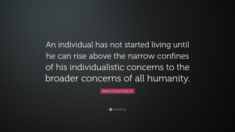 Martin Luther King Jr. Quote: “An individual has not started living until he can rise above the narrow confines of his individualistic concerns to the broader concerns of all humanity.”