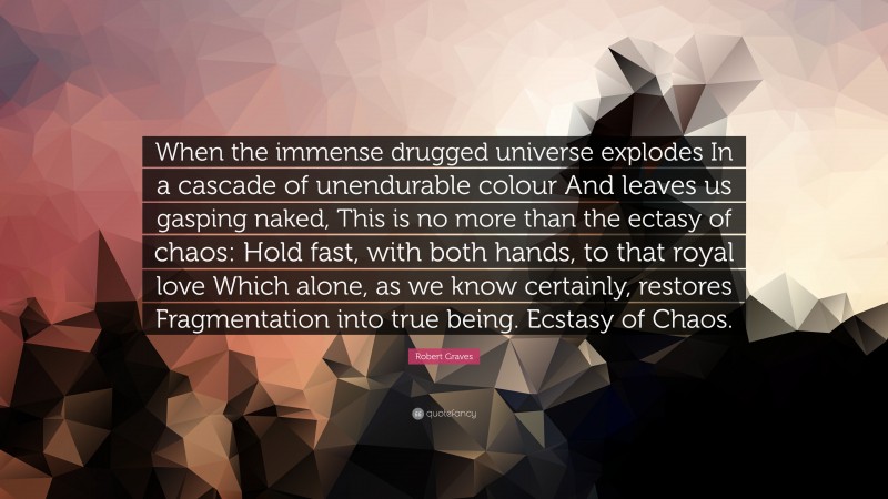 Robert Graves Quote: “When the immense drugged universe explodes In a cascade of unendurable colour And leaves us gasping naked, This is no more than the ectasy of chaos: Hold fast, with both hands, to that royal love Which alone, as we know certainly, restores Fragmentation into true being. Ecstasy of Chaos.”