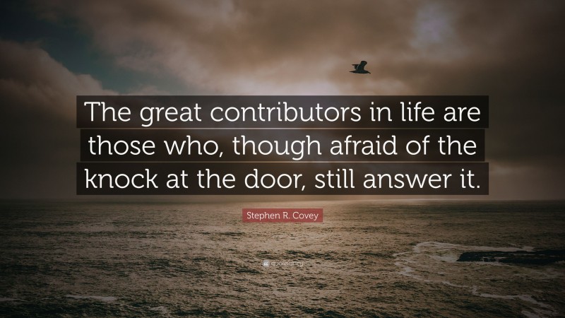 Stephen R. Covey Quote: “The great contributors in life are those who, though afraid of the knock at the door, still answer it.”