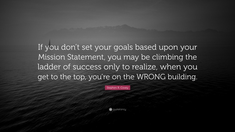 Stephen R. Covey Quote: “If you don’t set your goals based upon your Mission Statement, you may be climbing the ladder of success only to realize, when you get to the top, you’re on the WRONG building.”