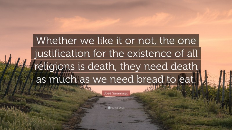 José Saramago Quote: “Whether we like it or not, the one justification for the existence of all religions is death, they need death as much as we need bread to eat.”