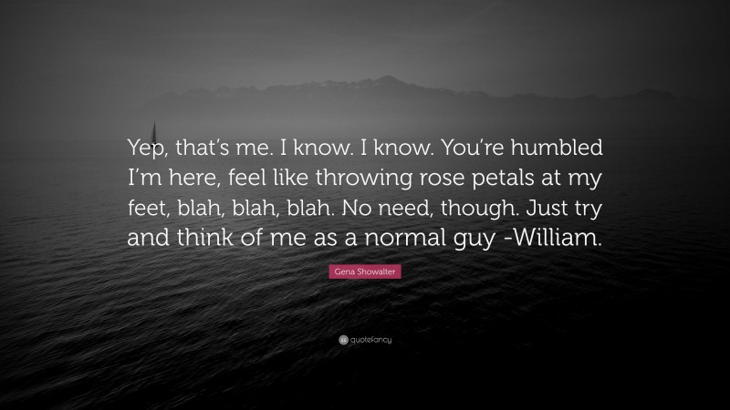 Gena Showalter Quote: “Yep, that’s me. I know. I know. You’re humbled I’m here, feel like throwing rose petals at my feet, blah, blah, blah. No need, though. Just try and think of me as a normal guy -William.”