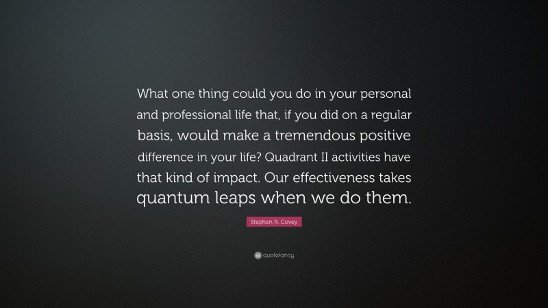 Stephen R. Covey Quote: “What one thing could you do in your personal and professional life that, if you did on a regular basis, would make a tremendous positive difference in your life? Quadrant II activities have that kind of impact. Our effectiveness takes quantum leaps when we do them.”