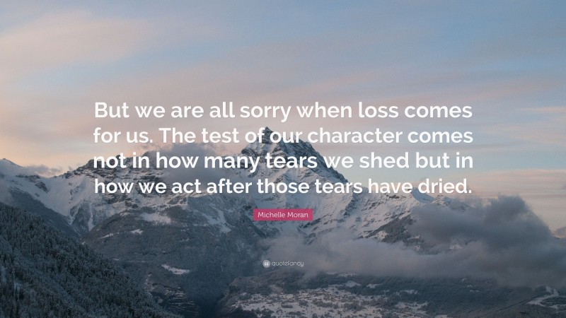 Michelle Moran Quote: “But we are all sorry when loss comes for us. The test of our character comes not in how many tears we shed but in how we act after those tears have dried.”