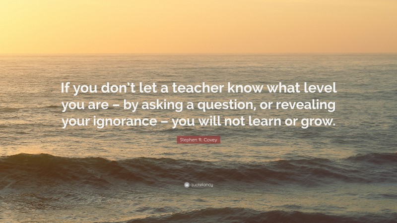Stephen R. Covey Quote: “If you don’t let a teacher know what level you are – by asking a question, or revealing your ignorance – you will not learn or grow.”