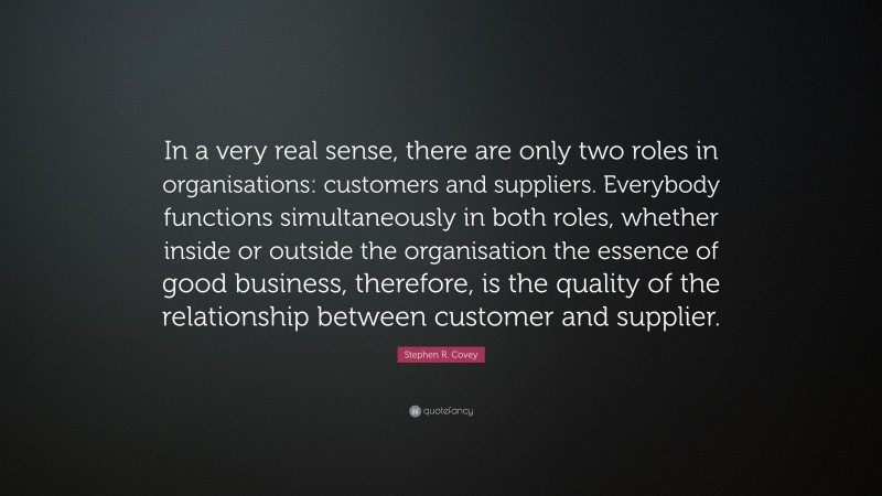 Stephen R. Covey Quote: “In a very real sense, there are only two roles in organisations: customers and suppliers. Everybody functions simultaneously in both roles, whether inside or outside the organisation the essence of good business, therefore, is the quality of the relationship between customer and supplier.”