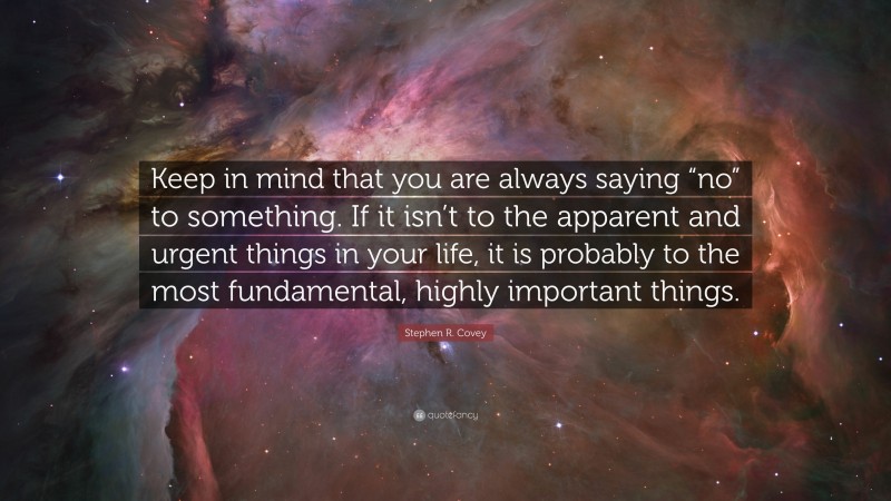 Stephen R. Covey Quote: “Keep in mind that you are always saying “no” to something. If it isn’t to the apparent and urgent things in your life, it is probably to the most fundamental, highly important things.”