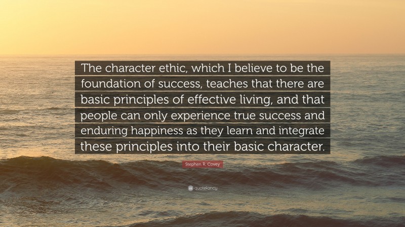 Stephen R. Covey Quote: “The character ethic, which I believe to be the foundation of success, teaches that there are basic principles of effective living, and that people can only experience true success and enduring happiness as they learn and integrate these principles into their basic character.”