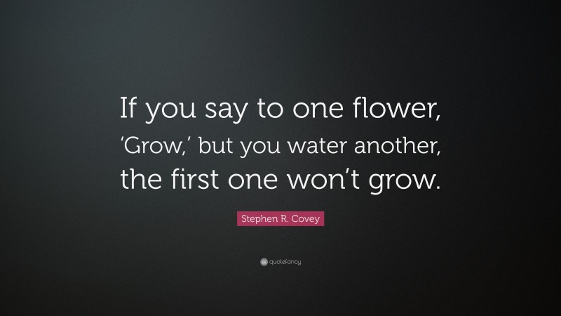 Stephen R. Covey Quote: “If you say to one flower, ‘Grow,’ but you water another, the first one won’t grow.”