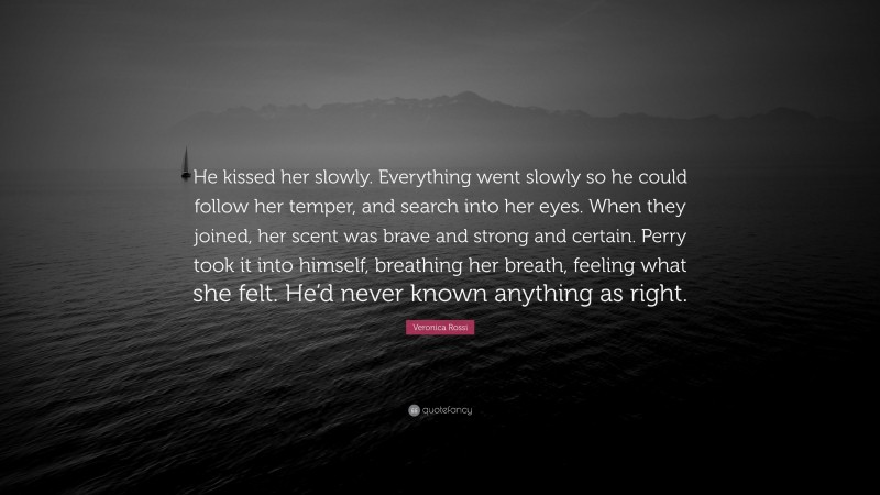 Veronica Rossi Quote: “He kissed her slowly. Everything went slowly so he could follow her temper, and search into her eyes. When they joined, her scent was brave and strong and certain. Perry took it into himself, breathing her breath, feeling what she felt. He’d never known anything as right.”