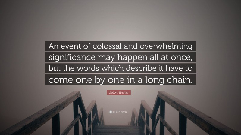 Upton Sinclair Quote: “An event of colossal and overwhelming significance may happen all at once, but the words which describe it have to come one by one in a long chain.”