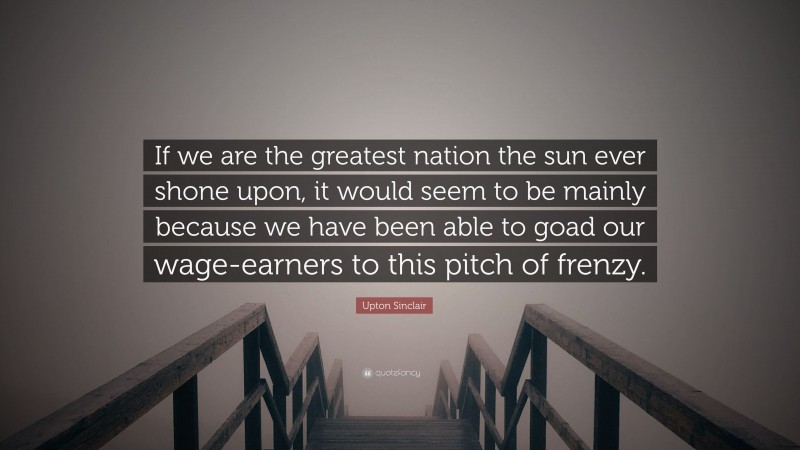 Upton Sinclair Quote: “If we are the greatest nation the sun ever shone upon, it would seem to be mainly because we have been able to goad our wage-earners to this pitch of frenzy.”