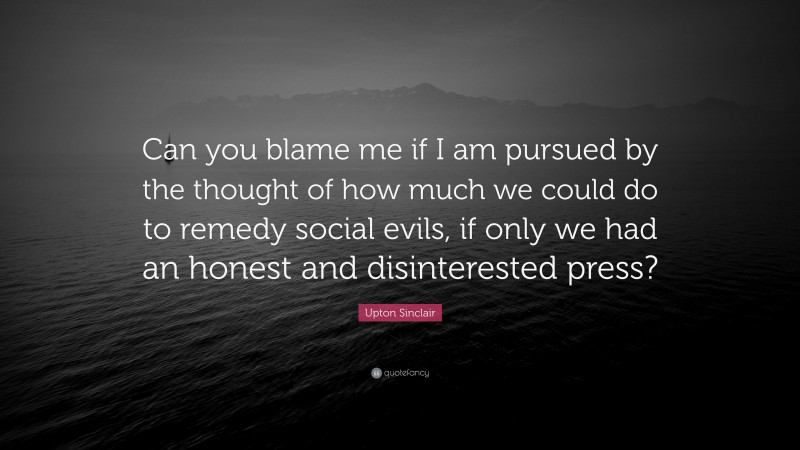 Upton Sinclair Quote: “Can you blame me if I am pursued by the thought of how much we could do to remedy social evils, if only we had an honest and disinterested press?”