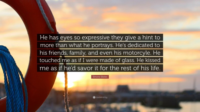 Simone Elkeles Quote: “He has eyes so expressive they give a hint to more than what he portrays. He’s dedicated to his friends, family, and even his motorcyle. He touched me as if I were made of glass. He kissed me as if he’d savor it for the rest of his life.”