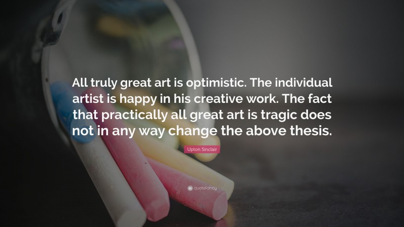 Upton Sinclair Quote: “All truly great art is optimistic. The individual artist is happy in his creative work. The fact that practically all great art is tragic does not in any way change the above thesis.”