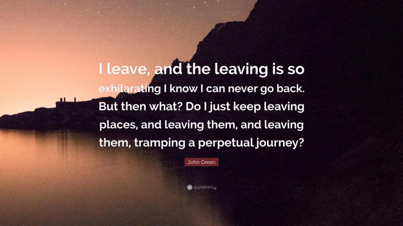 John Green Quote: “I leave, and the leaving is so exhilarating I know I can never go back. But then what? Do I just keep leaving places, and leaving them, and leaving them, tramping a perpetual journey?”