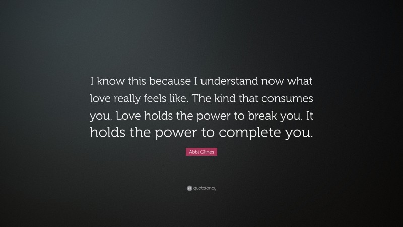 Abbi Glines Quote: “I know this because I understand now what love really feels like. The kind that consumes you. Love holds the power to break you. It holds the power to complete you.”