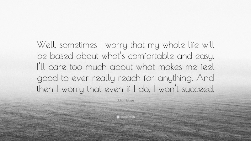 Julia Hoban Quote: “Well, sometimes I worry that my whole life will be based about what’s comfortable and easy. I’ll care too much about what makes me feel good to ever really reach for anything. And then I worry that even if I do, I won’t succeed.”