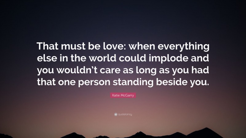 Katie McGarry Quote: “That must be love: when everything else in the world could implode and you wouldn’t care as long as you had that one person standing beside you.”