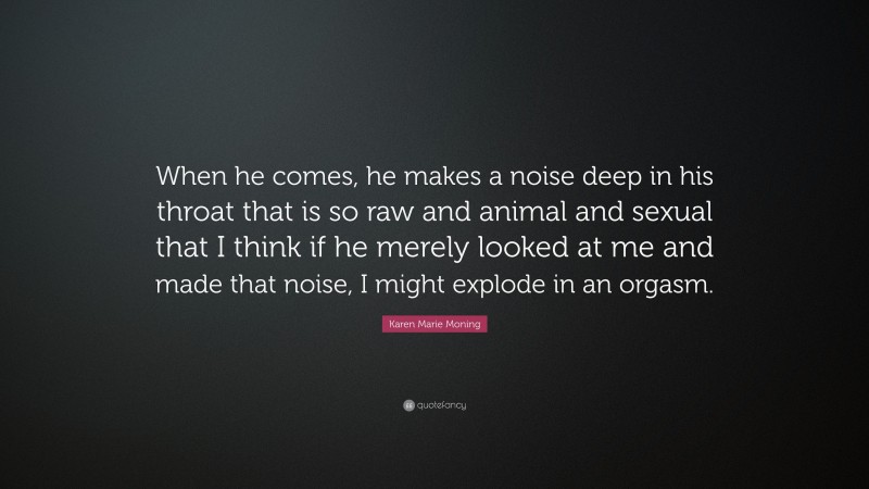 Karen Marie Moning Quote: “When he comes, he makes a noise deep in his throat that is so raw and animal and sexual that I think if he merely looked at me and made that noise, I might explode in an orgasm.”
