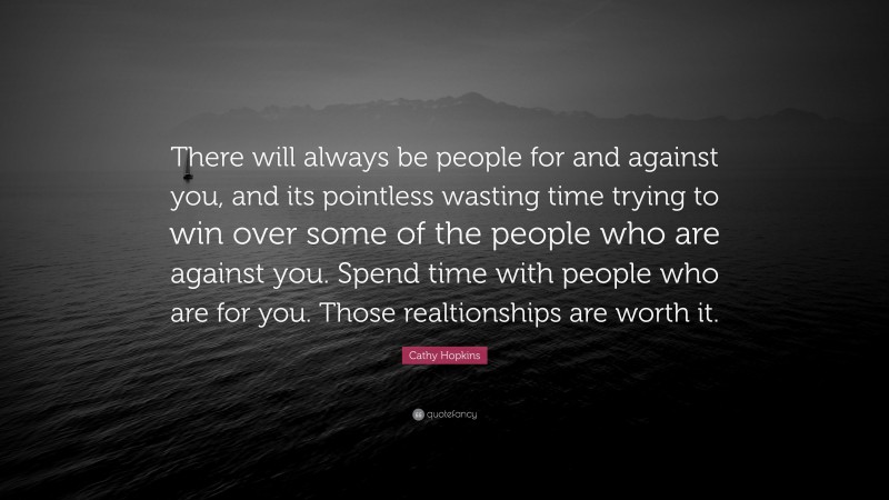 Cathy Hopkins Quote: “There will always be people for and against you, and its pointless wasting time trying to win over some of the people who are against you. Spend time with people who are for you. Those realtionships are worth it.”