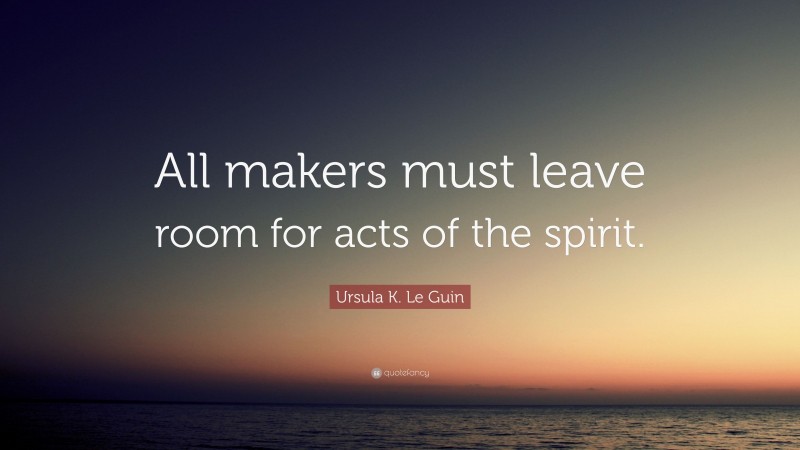 Ursula K. Le Guin Quote: “All makers must leave room for acts of the spirit.”