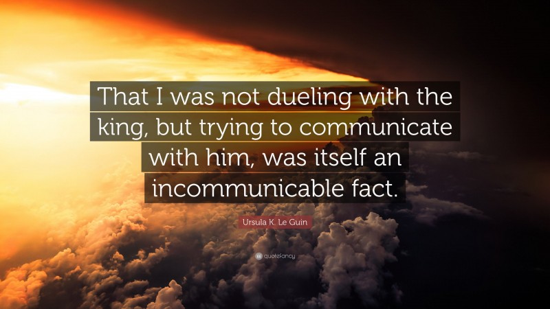 Ursula K. Le Guin Quote: “That I was not dueling with the king, but trying to communicate with him, was itself an incommunicable fact.”