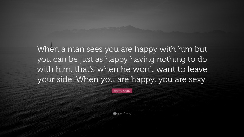 Sherry Argov Quote: “When a man sees you are happy with him but you can be just as happy having nothing to do with him, that’s when he won’t want to leave your side. When you are happy, you are sexy.”