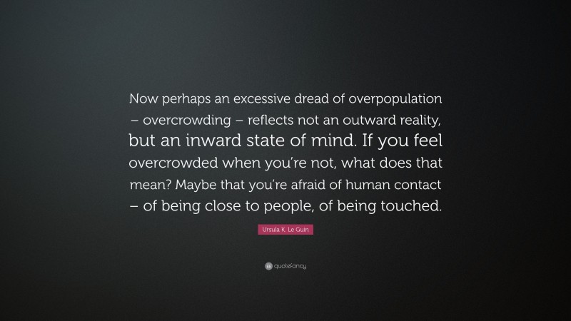 Ursula K. Le Guin Quote: “Now perhaps an excessive dread of overpopulation – overcrowding – reflects not an outward reality, but an inward state of mind. If you feel overcrowded when you’re not, what does that mean? Maybe that you’re afraid of human contact – of being close to people, of being touched.”