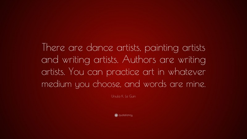 Ursula K. Le Guin Quote: “There are dance artists, painting artists and writing artists. Authors are writing artists. You can practice art in whatever medium you choose, and words are mine.”