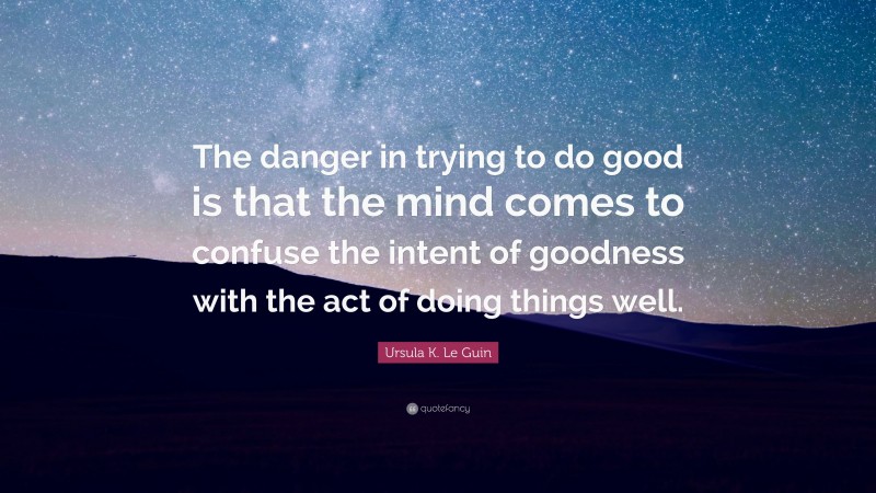Ursula K. Le Guin Quote: “The danger in trying to do good is that the mind comes to confuse the intent of goodness with the act of doing things well.”