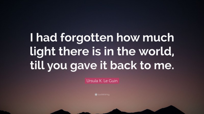 Ursula K. Le Guin Quote: “I had forgotten how much light there is in the world, till you gave it back to me.”